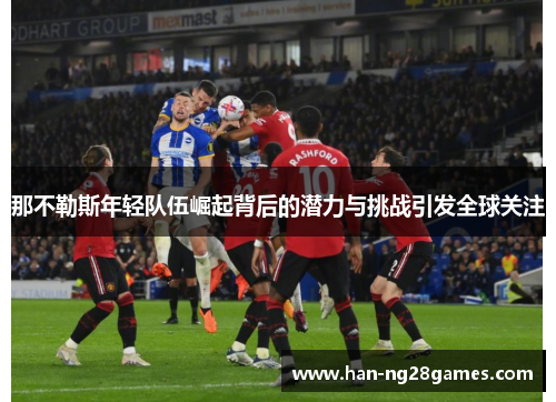 那不勒斯年轻队伍崛起背后的潜力与挑战引发全球关注 那不勒斯年轻队伍崛起背后的潜力与挑战引发全球关注
