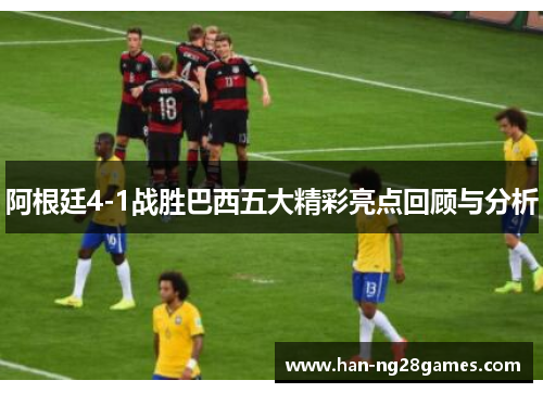 阿根廷4-1战胜巴西五大精彩亮点回顾与分析 阿根廷4-1战胜巴西五大精彩亮点回顾与分析
