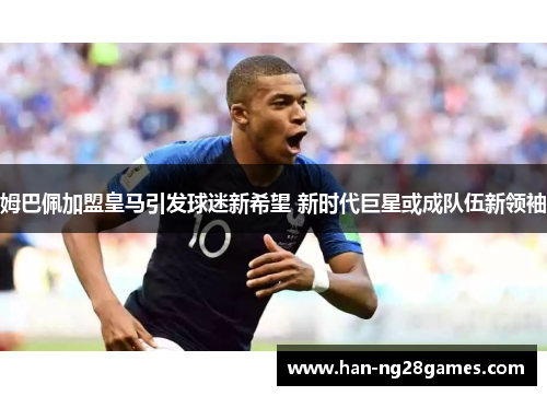 姆巴佩加盟皇马引发球迷新希望 新时代巨星或成队伍新领袖