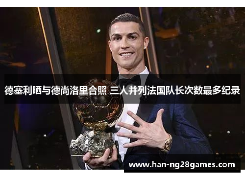 德塞利晒与德尚洛里合照 三人并列法国队长次数最多纪录