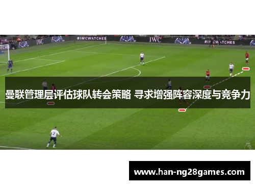 曼联管理层评估球队转会策略 寻求增强阵容深度与竞争力 曼联管理层评估球队转会策略 寻求增强阵容深度与竞争力
