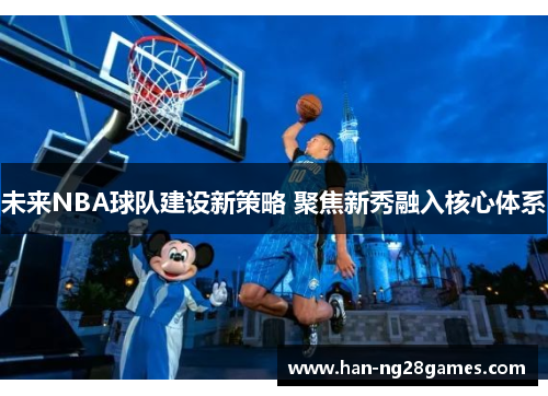 未来NBA球队建设新策略 聚焦新秀融入核心体系