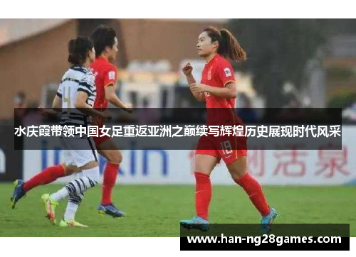 水庆霞带领中国女足重返亚洲之巅续写辉煌历史展现时代风采