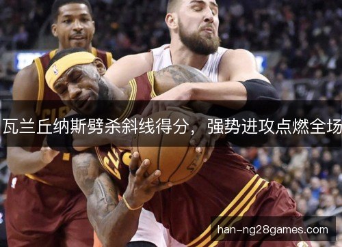 瓦兰丘纳斯劈杀斜线得分,强势进攻点燃全场 瓦兰丘纳斯劈杀斜线得分,强势进攻点燃全场